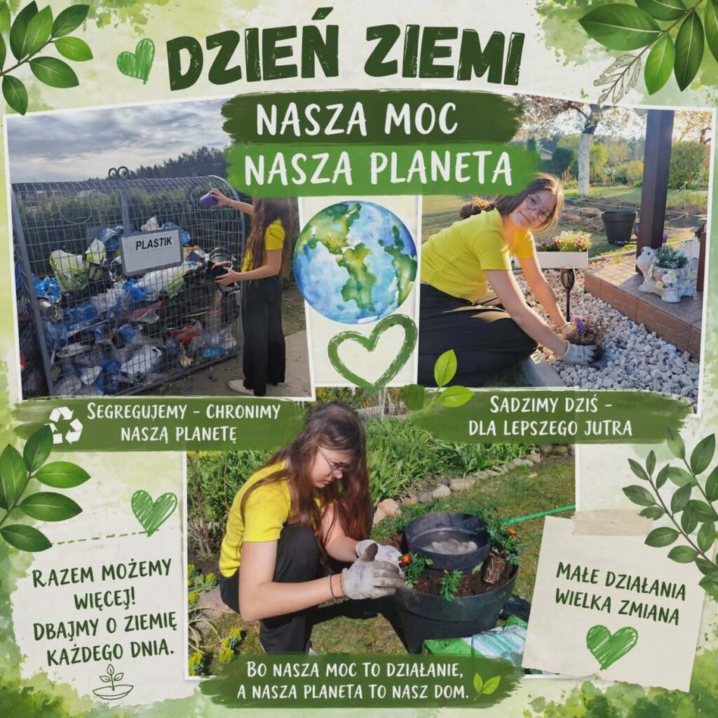 Na plakacie poświęconym Dniu Ziemi umieszczono hasło „Nasza moc, nasza planeta”, które podkreśla, że każdy człowiek ma wpływ na stan środowiska naturalnego.

Kolaż przedstawia dziewczynę wykonującą różne działania proekologiczne. W lewym górnym rogu segreguje plastikowe odpady, wrzucając je do odpowiedniego pojemnika. Obok znajduje się napis „Segregujemy – chronimy naszą planetę”, zachęcający do właściwej segregacji śmieci.

W prawym górnym rogu dziewczyna sadzi kwiaty w przydomowym ogródku. Towarzyszy temu hasło „Sadzimy dziś – dla lepszego jutra”, które zwraca uwagę na znaczenie sadzenia roślin dla przyszłych pokoleń.

W centralnej części plakatu znajduje się ilustracja Ziemi otoczona zielonymi elementami dekoracyjnymi, symbolizującymi naturę, życie i troskę o środowisko.

Na dużym zdjęciu w dolnej części dziewczyna pielęgnuje rośliny w ogrodzie, sadząc kwiaty w ozdobnej donicy. Pod fotografią widnieje napis „Bo nasza moc to działanie, a nasza planeta to nasz dom”, podkreślający, że nawet niewielkie działania mogą przynieść pozytywne efekty dla środowiska.

Dodatkowo na plakacie umieszczono hasła: „Razem możemy więcej! Dbajmy o Ziemię każdego dnia” oraz „Małe działania, wielka zmiana”, które zachęcają do codziennej troski o przyrodę.